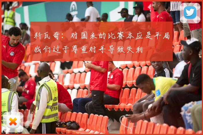 科瓦奇：对国米的比赛本应是平局我们过于尊重对手导致失利