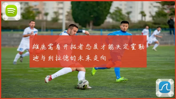 雄鹿需看开拓者态度才能决定霍勒迪与利拉德的未来走向