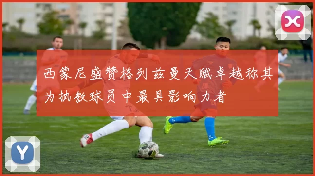 西蒙尼盛赞格列兹曼天赋卓越称其为执教球员中最具影响力者
