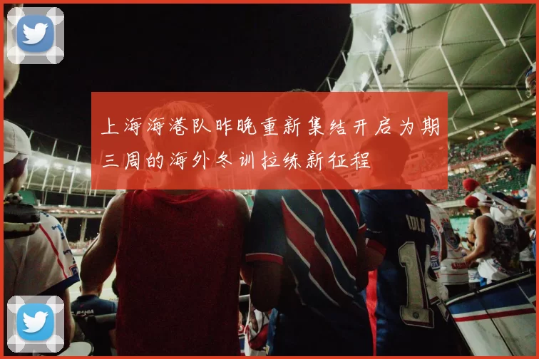 上海海港队昨晚重新集结开启为期三周的海外冬训拉练新征程