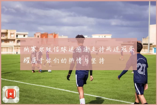 纳赛尔致信球迷感谢支持两连冠荣耀属于你们的热情与坚持