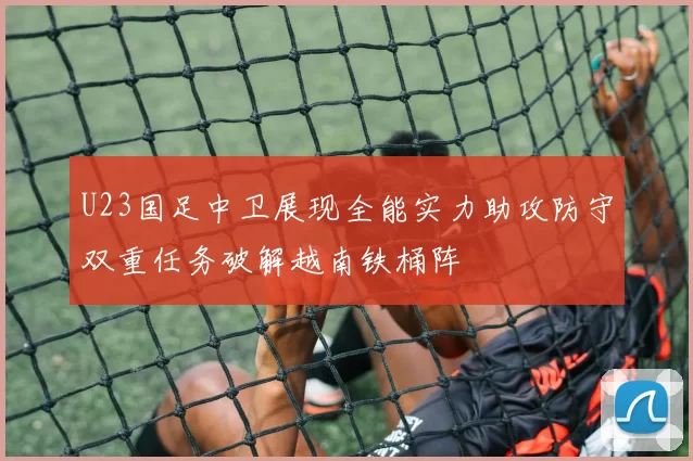 U23国足中卫展现全能实力助攻防守双重任务破解越南铁桶阵