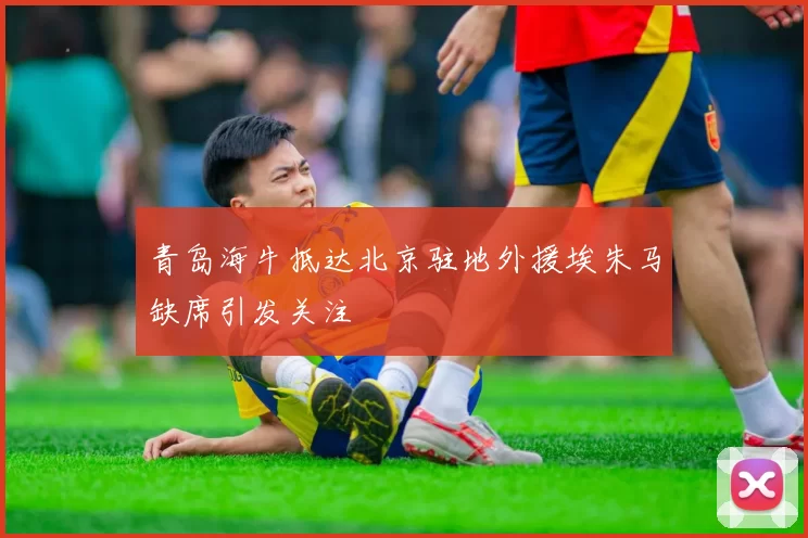 青岛海牛抵达北京驻地外援埃朱马缺席引发关注
