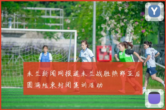 米兰新闻网报道米兰战胜热那亚后圆满结束封闭集训活动