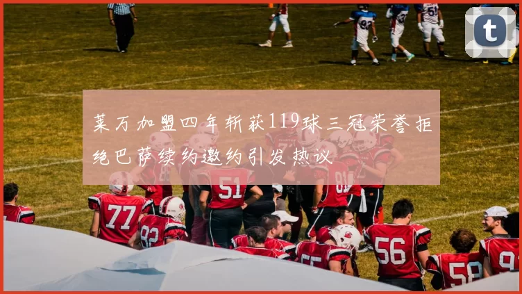 莱万加盟四年斩获119球三冠荣誉拒绝巴萨续约邀约引发热议
