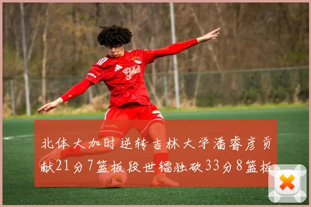 北体大加时逆转吉林大学潘睿彦贡献21分7篮板段世镭独砍33分8篮板表现抢眼