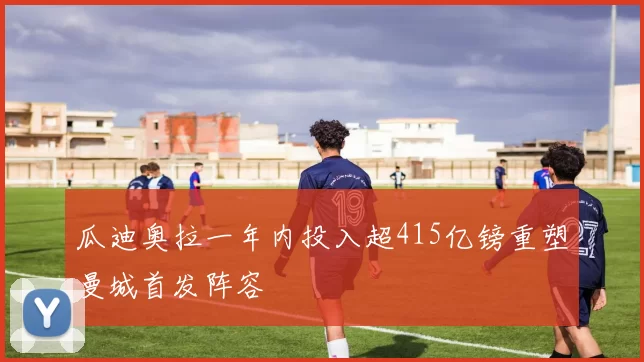 瓜迪奥拉一年内投入超415亿镑重塑曼城首发阵容