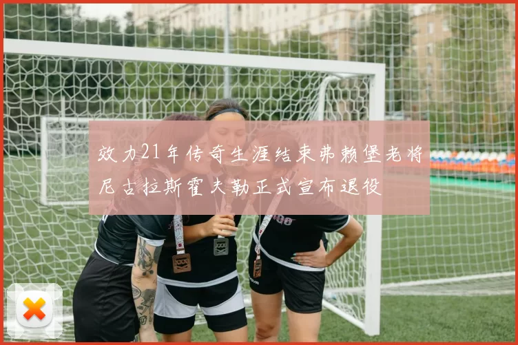 效力21年传奇生涯结束弗赖堡老将尼古拉斯霍夫勒正式宣布退役