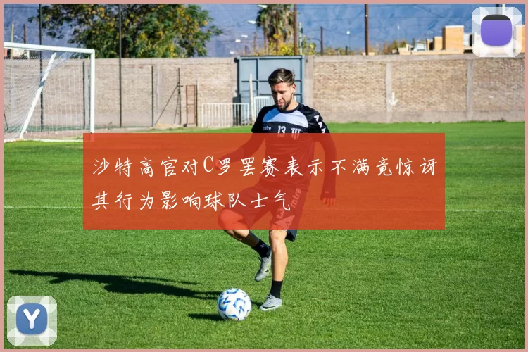 沙特高官对C罗罢赛表示不满竟惊讶其行为影响球队士气